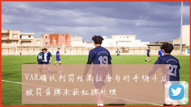 VAR确认判罚结果拉唐与对手缠斗后被罚黄牌未获红牌处理