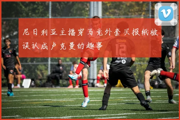 尼日利亚主播穿马竞外套买报纸被误认成卢克曼的趣事