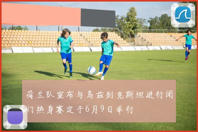 荷兰队宣布与乌兹别克斯坦进行闭门热身赛定于6月9日举行
