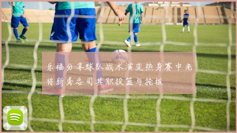 乐福分享球队战术演变热身赛中老将新秀各司其职投篮与抢板