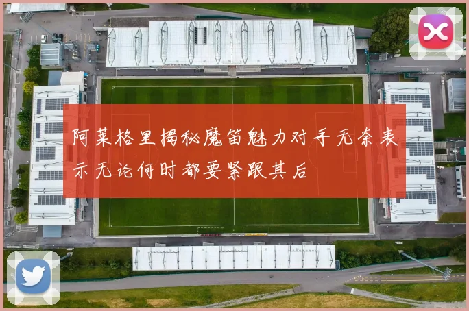 阿莱格里揭秘魔笛魅力对手无奈表示无论何时都要紧跟其后