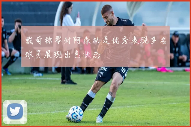戴奇称零封阿森纳是优秀表现多名球员展现出色状态