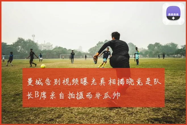 曼城告别视频曝光真相揭晓竟是队长B席亲自拍摄而非瓜帅